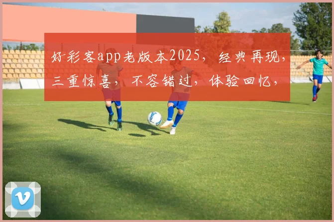 好彩客app老版本2025，经典再现，三重惊喜，不容错过，体验回忆，尽在掌握