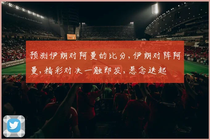 预测伊朗对阿曼的比分,伊朗对阵阿曼,精彩对决一触即发,悬念迭起