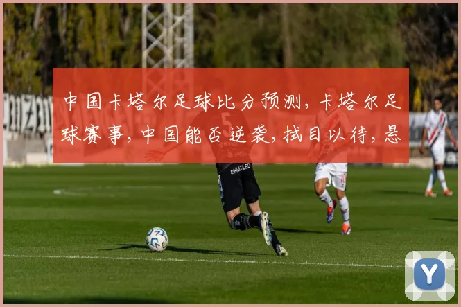 中国卡塔尔足球比分预测,卡塔尔足球赛事,中国能否逆袭,拭目以待,悬念重重,一触即发。