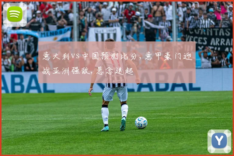 意大利vs中国预测比分,意甲豪门迎战亚洲强敌,悬念迭起
